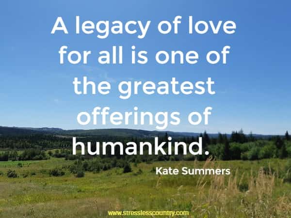 A legacy of love for all is one of the greatest offerings of humankind.