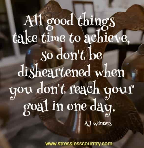 All good things take time to achieve, so don't be disheartened when you don't reach your goal in one day. AJ Winters