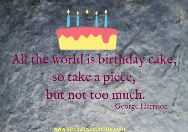 All the world is birthday cake, so take a piece, but not too much.