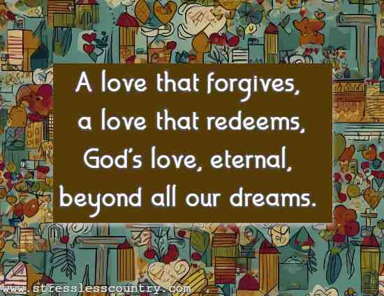 A love that forgives, a love that redeems, God's love, eternal, beyond all our dreams.