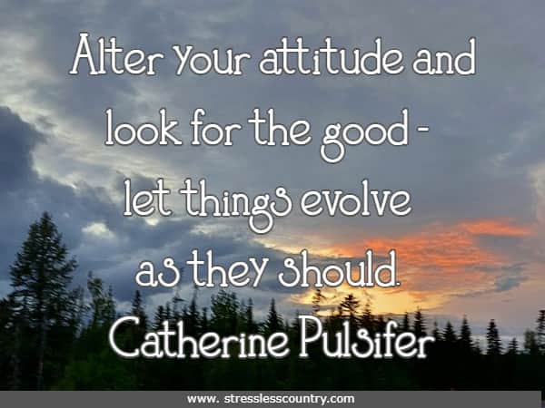 Alter your attitude and look for the good - let things evolve as they should.