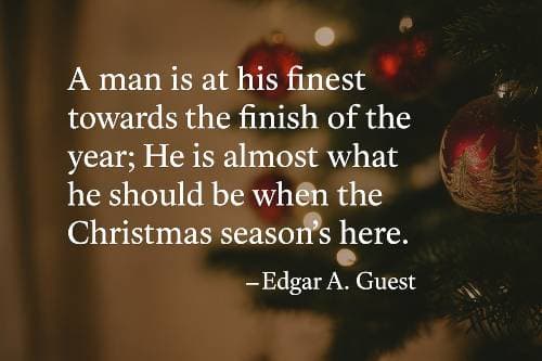 A man is at his finest towards the finish of the year; He is almost what he should be when the Christmas season's here. Edgar A. Guest
