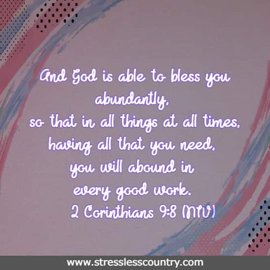 And God is able to bless you abundantly, so that in all things at all times, having all that you need, you will abound in every good work.