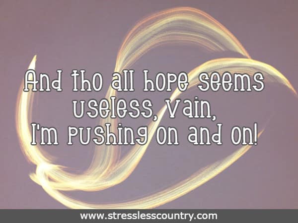 And tho all hope seems useless, vain, I'm pushing on and on!
