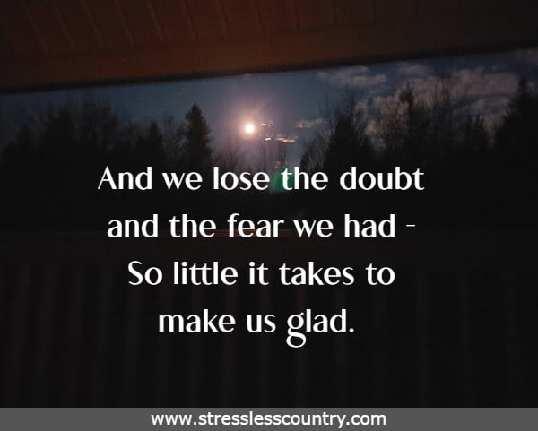 And we lose the doubt and the fear we had -So little it takes to make us glad.