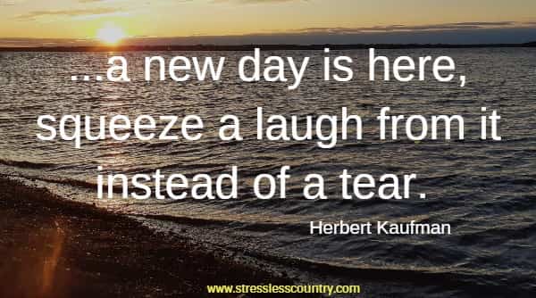  ...a new day is here, squeeze a laugh from it instead of a tear.