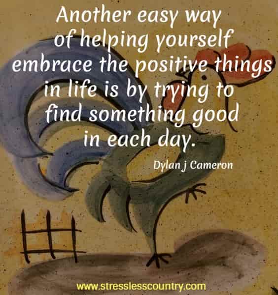Another easy way of helping yourself embrace the positive things in life is by trying to find something good in each day.