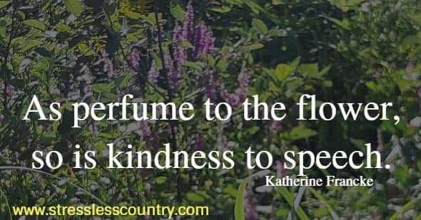 As perfume to the flower, so is kindness to speech.