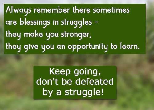 Always remember there sometimes are blessings in struggles - they make you stronger, they give you an opportunity to learn. Keep going, don't be defeated by a struggle!