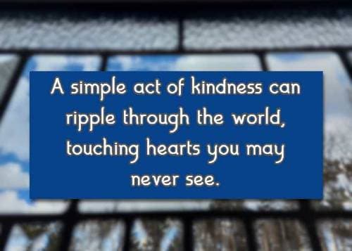 A simple act of kindness can ripple through the world, touching hearts you may never see