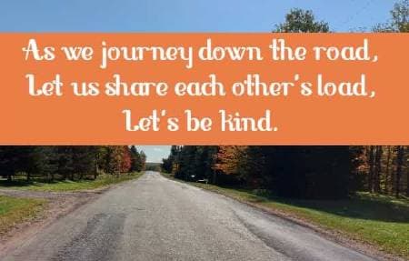As we journey down the road, Let us share each other's load, Let's be kind.