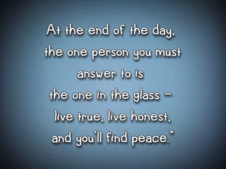 At the end of the day, the one person you must answer to is the one in the glass - live true, live honest,  and you'll find peace.