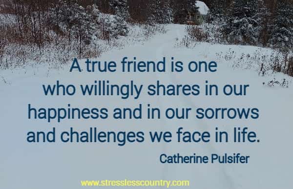 A true friend is one who willingly shares in our happiness and in our sorrows and challenges we face in life.