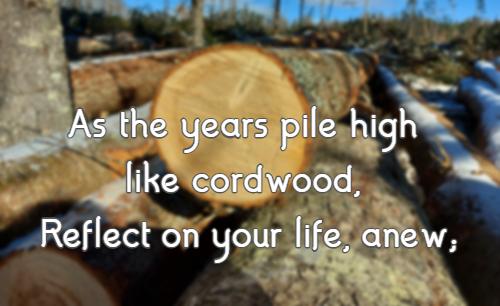 As the years pile high like cordwood, Reflect on your life, anew;