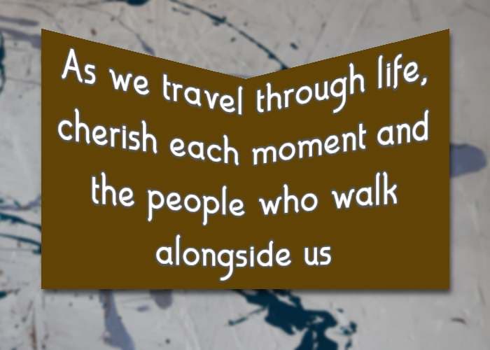 As we travel through life, cherish each moment and the people who walk alongside us
