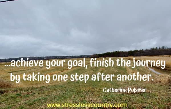 ...achieve your goal, finish the journey by taking one step after another.