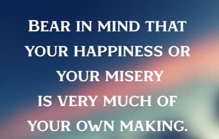Bear in mind that your happiness or your misery is very much of your own making