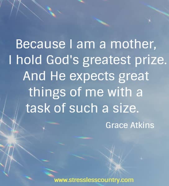 Because I am a mother, I hold God's greatest prize. And He expects great things of me with a task of such a size.