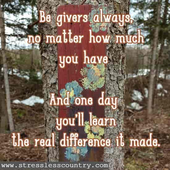 Be givers always, no matter how much you have And one day you'll learn the real difference it made.