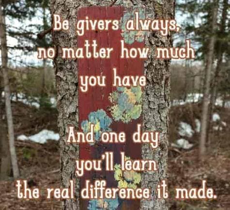 Be givers always, no matter how much you have And one day you'll learn the real difference it made.