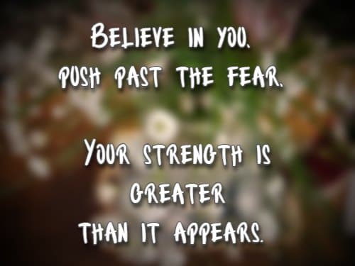 Believe in you, push past the fear, Your strength is greater than it appears