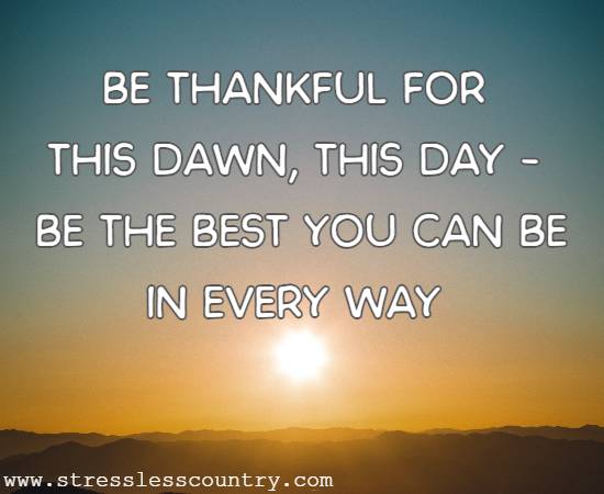 Be thankful for this dawn, this day - be the best you can be in every way