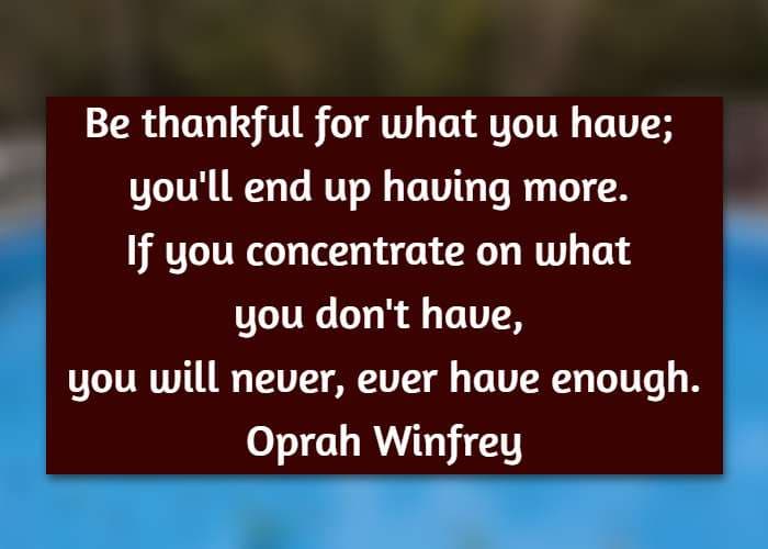 Be thankful for what you have; you'll end up having more. If you concentrate on what you don't have, you will never, ever have enough. Oprah Winfrey
