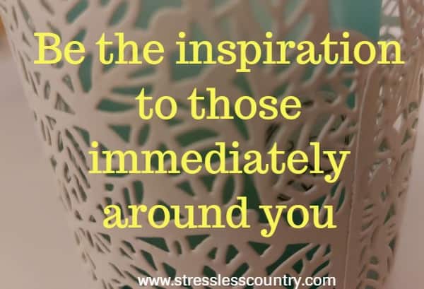 Be the inspiration to those immediately around you.