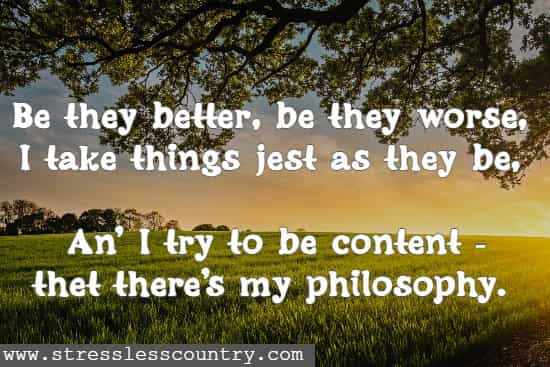 Be they better, be they worse, I take things jest as they be, An' I try to be content - thet there's my philosophy.