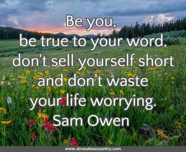 Be you, be true to your word, don't sell yourself short and don't waste your life worrying.