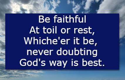 Be faithful  At toil or rest, Whiche'er it be, never doubting God's way is best.