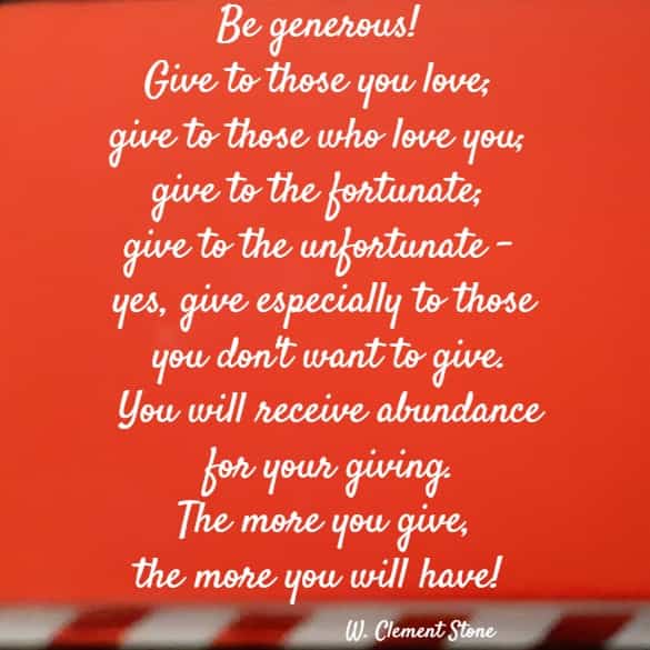 Be generous! Give to those you love; give to those who love you; give to the fortunate; give to the unfortunate - yes, give especially to those you don't want to give. You will receive abundance for your giving. The more you give, the more you will have!