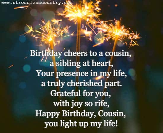 Birthday cheers to a cousin, a sibling at heart, Your presence in my life, a truly cherished part. Grateful for you, with joy so rife, Happy Birthday, cousin, you light up my life!
