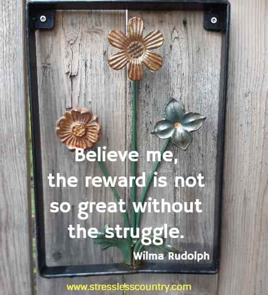 Believe me, the reward is not so great without the struggle.