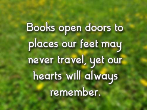 Books open doors to places our feet may never travel, yet our hearts will always remember.