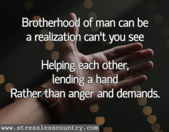 Brotherhood of man can be A realization can't you see Helping each other, lending a hand Rather than anger and demands.