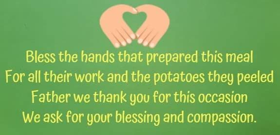 bless the hands that prepared this meal for all their work and the potatoes they peeled Father we thank you for this occasion we ask for your blessing and compassion