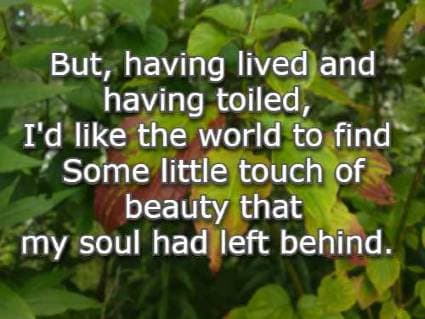 But, having lived and having toiled, I'd like the world to find Some little touch of beauty that my soul had left behind.