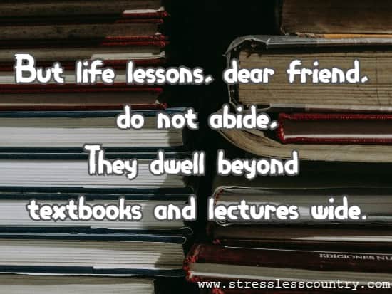 But life lessons, dear friend, do not abide, They dwell beyond textbooks and lectures wide.