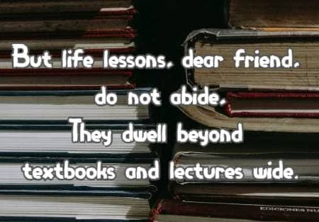 But life lessons, dear friend, do not abide, They dwell beyond textbooks and lectures wide