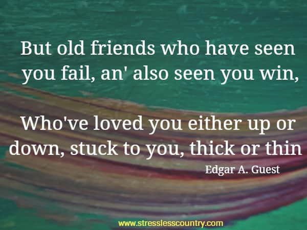 But old friends who have seen you fail, an' also seen you win, Who've loved you either up or down, stuck to you, thick or thin