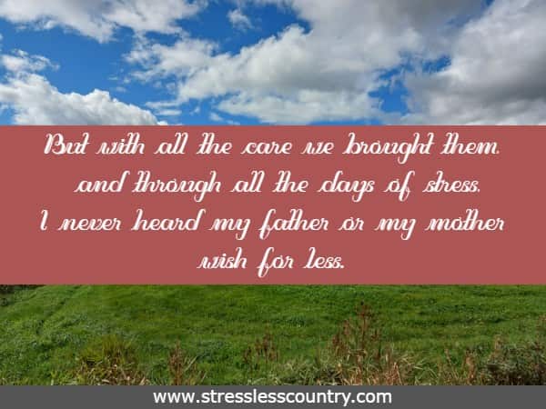 But with all the care we brought them, and through all the days of stress, I never heard my father or my mother wish for less.