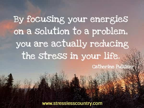 By focusing your energies on a solution to a problem, you are actually reducing the stress in your life