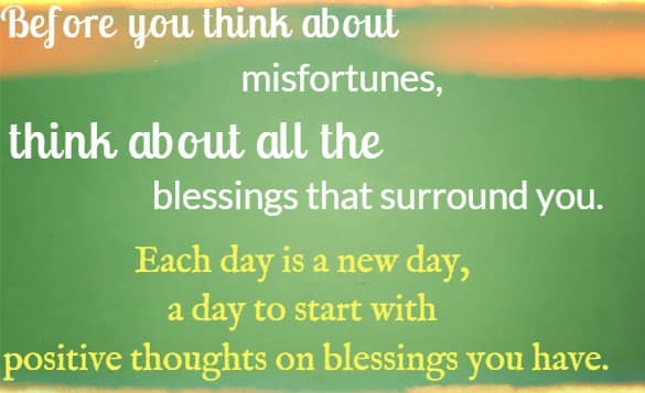 Before you think about misfortunes, think about all the blessings that surround you.Each day is a new day, a day to start with positive thoughts on blessings you have.