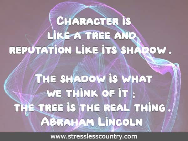 	Character is like a tree and reputation like its shadow. The shadow is what we think of it; the tree is the real thing. Abraham Lincoln