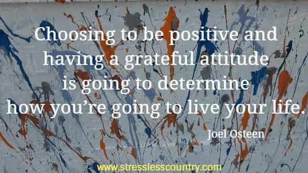    Choosing to be positive and having a grateful attitude is going to determine how you’re going to live your life.
