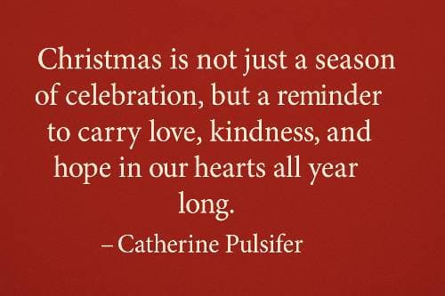 Christmas is not just a season of celebration, but a reminder to carry love, kindness, and hope in our hearts all year long. – Catherine Pulsifer