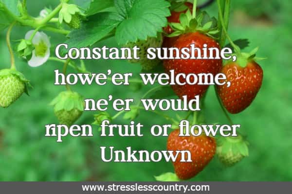 Constant sunshine, howe'er welcome, ne'er would ripen fruit or flower