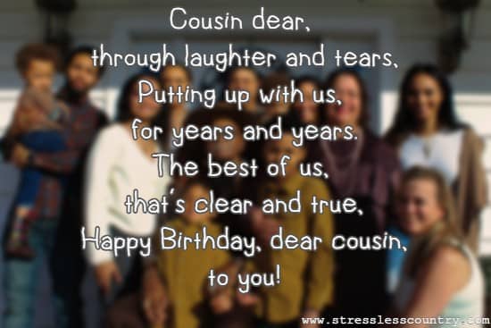 Cousin dear, through laughter and tears, Putting up with us, for years and years. The best of us, that's clear and true, Happy Birthday, dear cousin, to you!