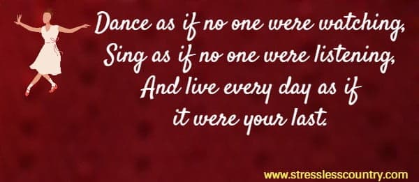 Dance as if no one were watching, Sing as if no one were listening, And live every day as if it were your last